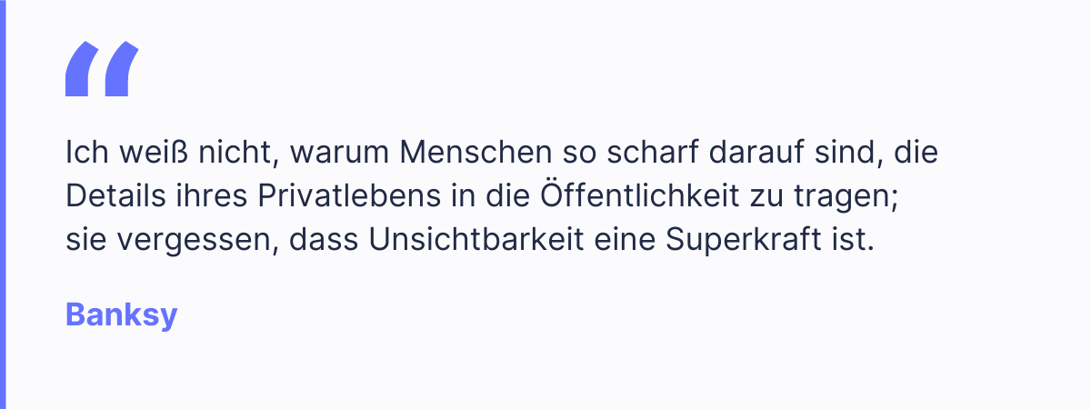 "Ich wei&szlig; nicht, warum Menschen so scharf darauf sind, die Details ihres Privatlebens in die &Ouml;ffentlichkeit zu tragen; sie vergessen, dass Unsichtbarkeit eine Superkraft ist." - Banksy