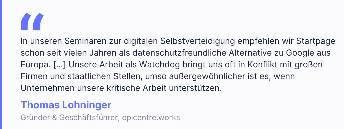 &ldquo;In unseren Seminaren zur digitalen Selbstverteidigung empfehlen wir Startpage schon seit vielen Jahren als datenschutzfreundliche Alternative zu Google aus Europa. Angesichts der enormen Marktmacht amerikanischer und chinesischer Technologiekonzerne, ist es wichtig lokale Alternativen ins Bewusstsein zu rufen. Unsere Arbeit als Watchdog bringt uns oft in Konflikt mit gro&szlig;en Firmen und staatlichen Stellen, umso au&szlig;ergew&ouml;hnlicher ist es, wenn Unternehmen unsere kritische Arbeit unterst&uuml;tzen.&rdquo; - Thomas Lohninger, Gr&uuml;nder & Gesch&auml;ftsf&uuml;hrer, epicentre.works